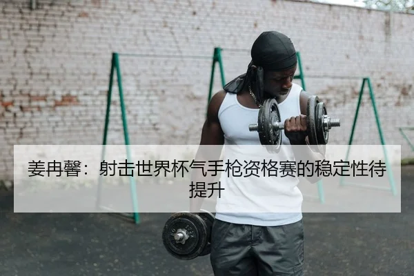 姜冉馨：射击世界杯气手枪资格赛的稳定性待提升